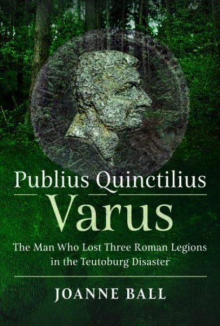 Publius Quinctilius Varus : The Man Who Lost Three Roman Legions in the Teutoburg Disaster