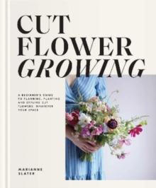 Cut Flower Growing : A Beginner's Guide to Planning, Planting and Styling Cut Flowers, No Matter Your Space