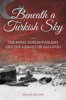 Beneath a Turkish Sky: The Royal Dublin Fusiliers and the Assault on Gallipoli