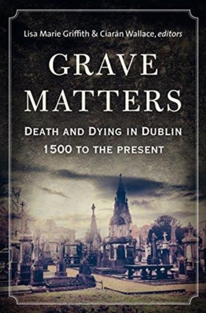 Grave Matters : Death and Dying in Dublin, 1500 to the Present