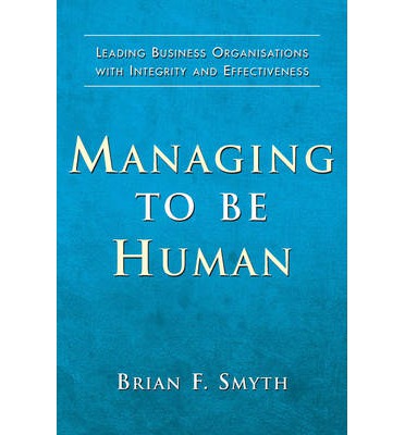 Managing to be Human : Leading Business Organisations with Integrity and Effectiveness