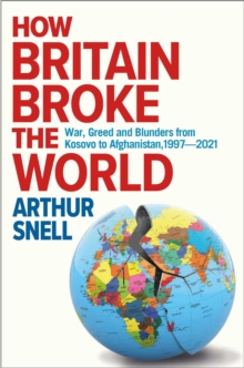 How Britain Broke the World : War, Greed and Blunders from Kosovo to Afghanistan, 1997-2021